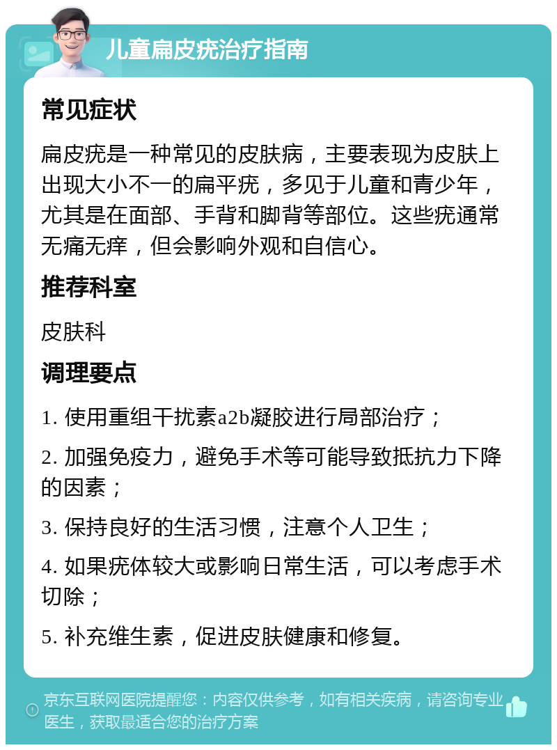 儿童扁皮疣治疗指南 常见症状 扁皮疣是一种常见的皮肤病，主要表现为皮肤上出现大小不一的扁平疣，多见于儿童和青少年，尤其是在面部、手背和脚背等部位。这些疣通常无痛无痒，但会影响外观和自信心。 推荐科室 皮肤科 调理要点 1. 使用重组干扰素a2b凝胶进行局部治疗； 2. 加强免疫力，避免手术等可能导致抵抗力下降的因素； 3. 保持良好的生活习惯，注意个人卫生； 4. 如果疣体较大或影响日常生活，可以考虑手术切除； 5. 补充维生素，促进皮肤健康和修复。