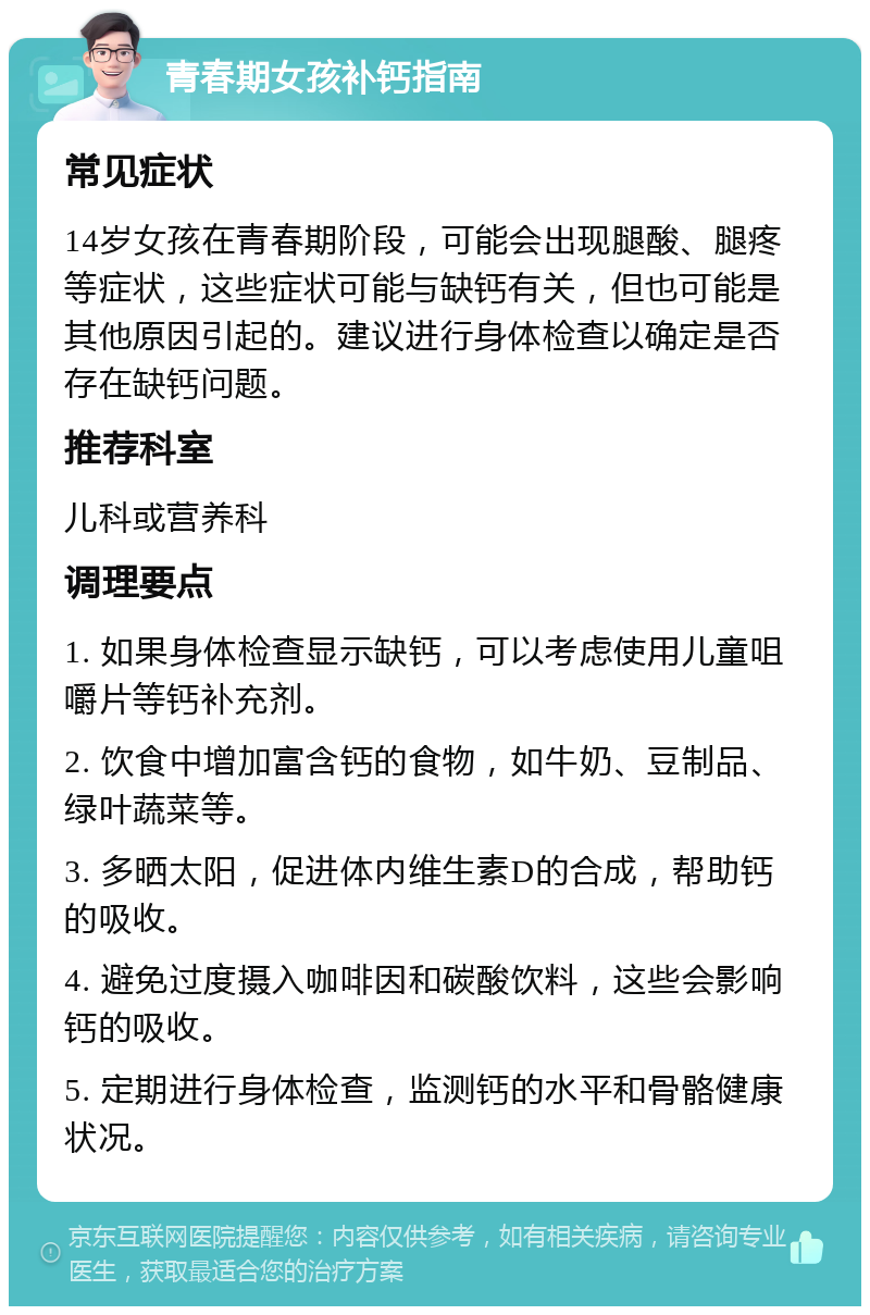 青春期女孩补钙指南 常见症状 14岁女孩在青春期阶段，可能会出现腿酸、腿疼等症状，这些症状可能与缺钙有关，但也可能是其他原因引起的。建议进行身体检查以确定是否存在缺钙问题。 推荐科室 儿科或营养科 调理要点 1. 如果身体检查显示缺钙，可以考虑使用儿童咀嚼片等钙补充剂。 2. 饮食中增加富含钙的食物，如牛奶、豆制品、绿叶蔬菜等。 3. 多晒太阳，促进体内维生素D的合成，帮助钙的吸收。 4. 避免过度摄入咖啡因和碳酸饮料，这些会影响钙的吸收。 5. 定期进行身体检查，监测钙的水平和骨骼健康状况。