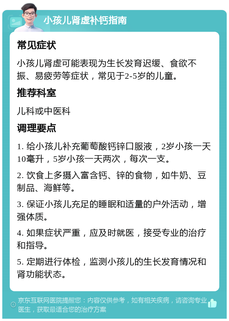 小孩儿肾虚补钙指南 常见症状 小孩儿肾虚可能表现为生长发育迟缓、食欲不振、易疲劳等症状，常见于2-5岁的儿童。 推荐科室 儿科或中医科 调理要点 1. 给小孩儿补充葡萄酸钙锌口服液，2岁小孩一天10毫升，5岁小孩一天两次，每次一支。 2. 饮食上多摄入富含钙、锌的食物，如牛奶、豆制品、海鲜等。 3. 保证小孩儿充足的睡眠和适量的户外活动，增强体质。 4. 如果症状严重，应及时就医，接受专业的治疗和指导。 5. 定期进行体检，监测小孩儿的生长发育情况和肾功能状态。