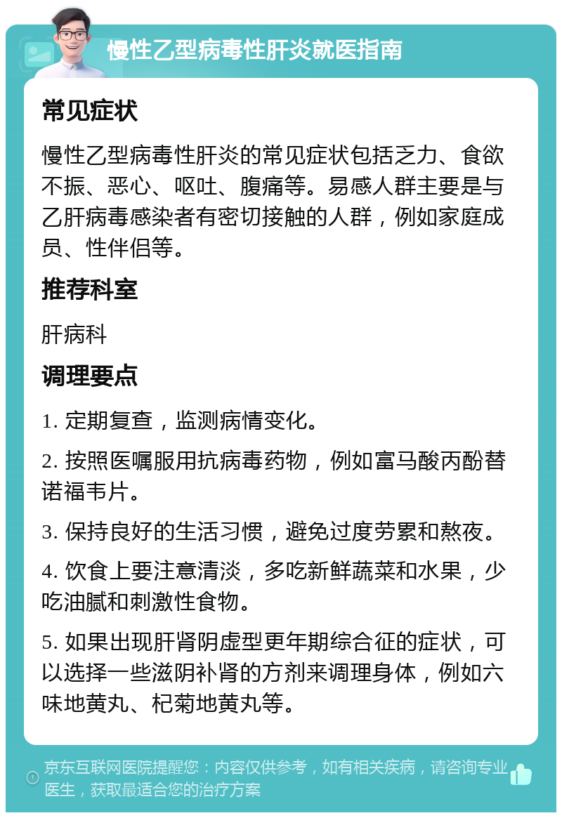 慢性乙型病毒性肝炎就医指南 常见症状 慢性乙型病毒性肝炎的常见症状包括乏力、食欲不振、恶心、呕吐、腹痛等。易感人群主要是与乙肝病毒感染者有密切接触的人群，例如家庭成员、性伴侣等。 推荐科室 肝病科 调理要点 1. 定期复查，监测病情变化。 2. 按照医嘱服用抗病毒药物，例如富马酸丙酚替诺福韦片。 3. 保持良好的生活习惯，避免过度劳累和熬夜。 4. 饮食上要注意清淡，多吃新鲜蔬菜和水果，少吃油腻和刺激性食物。 5. 如果出现肝肾阴虚型更年期综合征的症状，可以选择一些滋阴补肾的方剂来调理身体，例如六味地黄丸、杞菊地黄丸等。