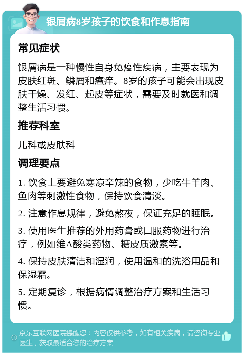 银屑病8岁孩子的饮食和作息指南 常见症状 银屑病是一种慢性自身免疫性疾病，主要表现为皮肤红斑、鳞屑和瘙痒。8岁的孩子可能会出现皮肤干燥、发红、起皮等症状，需要及时就医和调整生活习惯。 推荐科室 儿科或皮肤科 调理要点 1. 饮食上要避免寒凉辛辣的食物，少吃牛羊肉、鱼肉等刺激性食物，保持饮食清淡。 2. 注意作息规律，避免熬夜，保证充足的睡眠。 3. 使用医生推荐的外用药膏或口服药物进行治疗，例如维A酸类药物、糖皮质激素等。 4. 保持皮肤清洁和湿润，使用温和的洗浴用品和保湿霜。 5. 定期复诊，根据病情调整治疗方案和生活习惯。