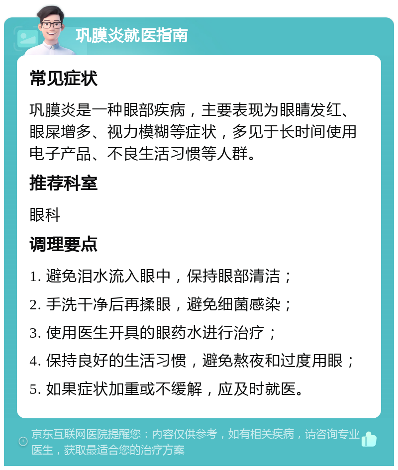 巩膜炎就医指南 常见症状 巩膜炎是一种眼部疾病，主要表现为眼睛发红、眼屎增多、视力模糊等症状，多见于长时间使用电子产品、不良生活习惯等人群。 推荐科室 眼科 调理要点 1. 避免泪水流入眼中，保持眼部清洁； 2. 手洗干净后再揉眼，避免细菌感染； 3. 使用医生开具的眼药水进行治疗； 4. 保持良好的生活习惯，避免熬夜和过度用眼； 5. 如果症状加重或不缓解，应及时就医。