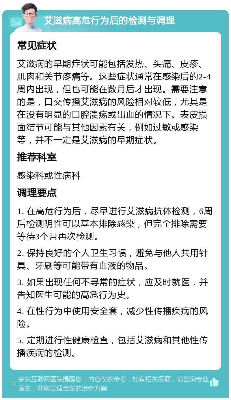 艾滋病高危行为后的检测与调理 常见症状 艾滋病的早期症状可能包括发热、头痛、皮疹、肌肉和关节疼痛等。这些症状通常在感染后的2-4周内出现，但也可能在数月后才出现。需要注意的是，口交传播艾滋病的风险相对较低，尤其是在没有明显的口腔溃疡或出血的情况下。表皮损面结节可能与其他因素有关，例如过敏或感染等，并不一定是艾滋病的早期症状。 推荐科室 感染科或性病科 调理要点 1. 在高危行为后，尽早进行艾滋病抗体检测，6周后检测阴性可以基本排除感染，但完全排除需要等待3个月再次检测。 2. 保持良好的个人卫生习惯，避免与他人共用针具、牙刷等可能带有血液的物品。 3. 如果出现任何不寻常的症状，应及时就医，并告知医生可能的高危行为史。 4. 在性行为中使用安全套，减少性传播疾病的风险。 5. 定期进行性健康检查，包括艾滋病和其他性传播疾病的检测。