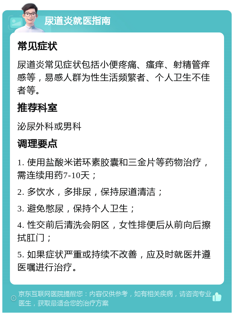 尿道炎就医指南 常见症状 尿道炎常见症状包括小便疼痛、瘙痒、射精管痒感等，易感人群为性生活频繁者、个人卫生不佳者等。 推荐科室 泌尿外科或男科 调理要点 1. 使用盐酸米诺环素胶囊和三金片等药物治疗，需连续用药7-10天； 2. 多饮水，多排尿，保持尿道清洁； 3. 避免憋尿，保持个人卫生； 4. 性交前后清洗会阴区，女性排便后从前向后擦拭肛门； 5. 如果症状严重或持续不改善，应及时就医并遵医嘱进行治疗。