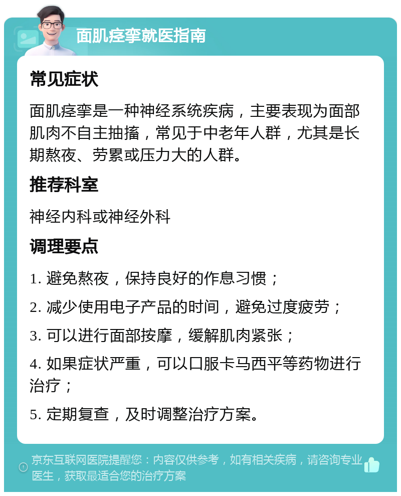 面肌痉挛就医指南 常见症状 面肌痉挛是一种神经系统疾病，主要表现为面部肌肉不自主抽搐，常见于中老年人群，尤其是长期熬夜、劳累或压力大的人群。 推荐科室 神经内科或神经外科 调理要点 1. 避免熬夜，保持良好的作息习惯； 2. 减少使用电子产品的时间，避免过度疲劳； 3. 可以进行面部按摩，缓解肌肉紧张； 4. 如果症状严重，可以口服卡马西平等药物进行治疗； 5. 定期复查，及时调整治疗方案。