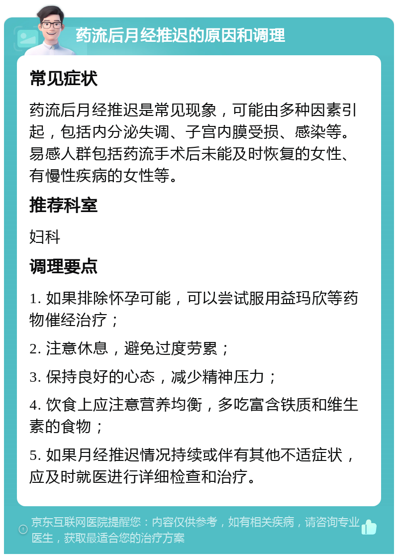 药流后月经推迟的原因和调理 常见症状 药流后月经推迟是常见现象，可能由多种因素引起，包括内分泌失调、子宫内膜受损、感染等。易感人群包括药流手术后未能及时恢复的女性、有慢性疾病的女性等。 推荐科室 妇科 调理要点 1. 如果排除怀孕可能，可以尝试服用益玛欣等药物催经治疗； 2. 注意休息，避免过度劳累； 3. 保持良好的心态，减少精神压力； 4. 饮食上应注意营养均衡，多吃富含铁质和维生素的食物； 5. 如果月经推迟情况持续或伴有其他不适症状，应及时就医进行详细检查和治疗。