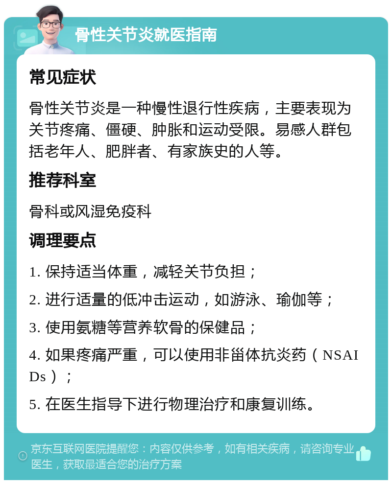 骨性关节炎就医指南 常见症状 骨性关节炎是一种慢性退行性疾病，主要表现为关节疼痛、僵硬、肿胀和运动受限。易感人群包括老年人、肥胖者、有家族史的人等。 推荐科室 骨科或风湿免疫科 调理要点 1. 保持适当体重，减轻关节负担； 2. 进行适量的低冲击运动，如游泳、瑜伽等； 3. 使用氨糖等营养软骨的保健品； 4. 如果疼痛严重，可以使用非甾体抗炎药（NSAIDs）； 5. 在医生指导下进行物理治疗和康复训练。