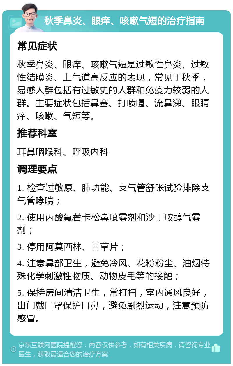 秋季鼻炎、眼痒、咳嗽气短的治疗指南 常见症状 秋季鼻炎、眼痒、咳嗽气短是过敏性鼻炎、过敏性结膜炎、上气道高反应的表现，常见于秋季，易感人群包括有过敏史的人群和免疫力较弱的人群。主要症状包括鼻塞、打喷嚏、流鼻涕、眼睛痒、咳嗽、气短等。 推荐科室 耳鼻咽喉科、呼吸内科 调理要点 1. 检查过敏原、肺功能、支气管舒张试验排除支气管哮喘； 2. 使用丙酸氟替卡松鼻喷雾剂和沙丁胺醇气雾剂； 3. 停用阿莫西林、甘草片； 4. 注意鼻部卫生，避免冷风、花粉粉尘、油烟特殊化学刺激性物质、动物皮毛等的接触； 5. 保持房间清洁卫生，常打扫，室内通风良好，出门戴口罩保护口鼻，避免剧烈运动，注意预防感冒。