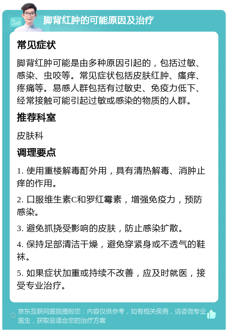 脚背红肿的可能原因及治疗 常见症状 脚背红肿可能是由多种原因引起的，包括过敏、感染、虫咬等。常见症状包括皮肤红肿、瘙痒、疼痛等。易感人群包括有过敏史、免疫力低下、经常接触可能引起过敏或感染的物质的人群。 推荐科室 皮肤科 调理要点 1. 使用重楼解毒酊外用，具有清热解毒、消肿止痒的作用。 2. 口服维生素C和罗红霉素，增强免疫力，预防感染。 3. 避免抓挠受影响的皮肤，防止感染扩散。 4. 保持足部清洁干燥，避免穿紧身或不透气的鞋袜。 5. 如果症状加重或持续不改善，应及时就医，接受专业治疗。