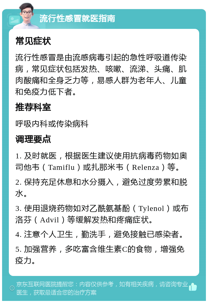 流行性感冒就医指南 常见症状 流行性感冒是由流感病毒引起的急性呼吸道传染病，常见症状包括发热、咳嗽、流涕、头痛、肌肉酸痛和全身乏力等，易感人群为老年人、儿童和免疫力低下者。 推荐科室 呼吸内科或传染病科 调理要点 1. 及时就医，根据医生建议使用抗病毒药物如奥司他韦（Tamiflu）或扎那米韦（Relenza）等。 2. 保持充足休息和水分摄入，避免过度劳累和脱水。 3. 使用退烧药物如对乙酰氨基酚（Tylenol）或布洛芬（Advil）等缓解发热和疼痛症状。 4. 注意个人卫生，勤洗手，避免接触已感染者。 5. 加强营养，多吃富含维生素C的食物，增强免疫力。