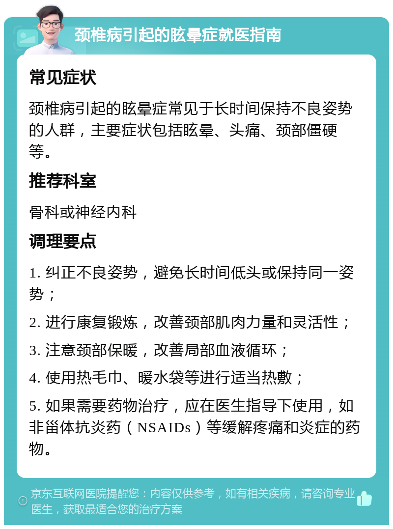 颈椎病引起的眩晕症就医指南 常见症状 颈椎病引起的眩晕症常见于长时间保持不良姿势的人群，主要症状包括眩晕、头痛、颈部僵硬等。 推荐科室 骨科或神经内科 调理要点 1. 纠正不良姿势，避免长时间低头或保持同一姿势； 2. 进行康复锻炼，改善颈部肌肉力量和灵活性； 3. 注意颈部保暖，改善局部血液循环； 4. 使用热毛巾、暖水袋等进行适当热敷； 5. 如果需要药物治疗，应在医生指导下使用，如非甾体抗炎药（NSAIDs）等缓解疼痛和炎症的药物。