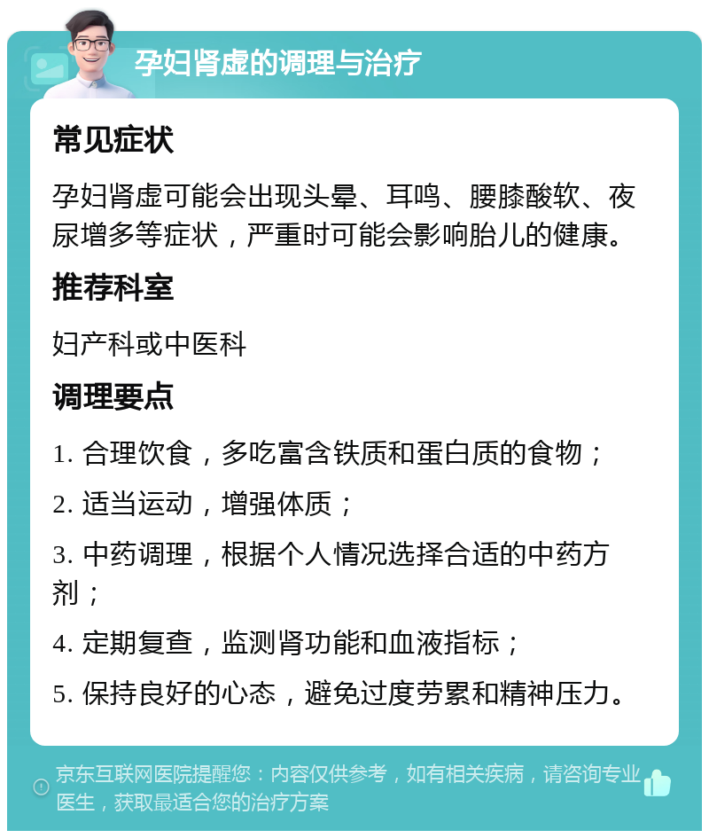 孕妇肾虚的调理与治疗 常见症状 孕妇肾虚可能会出现头晕、耳鸣、腰膝酸软、夜尿增多等症状，严重时可能会影响胎儿的健康。 推荐科室 妇产科或中医科 调理要点 1. 合理饮食，多吃富含铁质和蛋白质的食物； 2. 适当运动，增强体质； 3. 中药调理，根据个人情况选择合适的中药方剂； 4. 定期复查，监测肾功能和血液指标； 5. 保持良好的心态，避免过度劳累和精神压力。