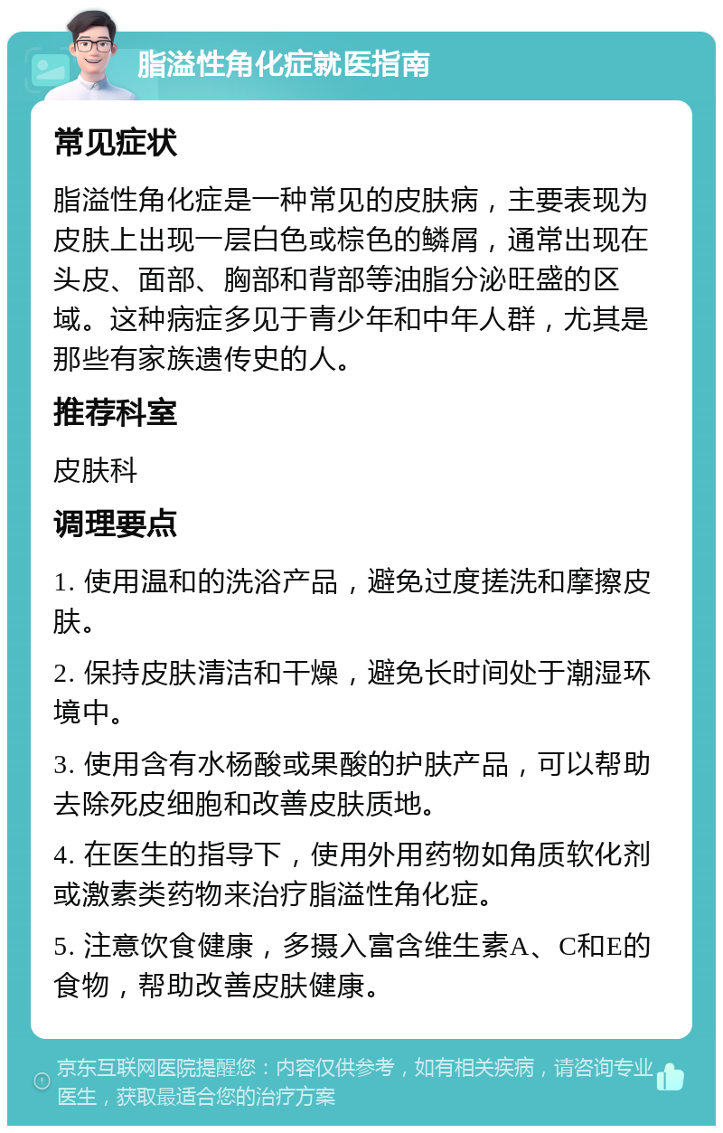 脂溢性角化症就医指南 常见症状 脂溢性角化症是一种常见的皮肤病，主要表现为皮肤上出现一层白色或棕色的鳞屑，通常出现在头皮、面部、胸部和背部等油脂分泌旺盛的区域。这种病症多见于青少年和中年人群，尤其是那些有家族遗传史的人。 推荐科室 皮肤科 调理要点 1. 使用温和的洗浴产品，避免过度搓洗和摩擦皮肤。 2. 保持皮肤清洁和干燥，避免长时间处于潮湿环境中。 3. 使用含有水杨酸或果酸的护肤产品，可以帮助去除死皮细胞和改善皮肤质地。 4. 在医生的指导下，使用外用药物如角质软化剂或激素类药物来治疗脂溢性角化症。 5. 注意饮食健康，多摄入富含维生素A、C和E的食物，帮助改善皮肤健康。