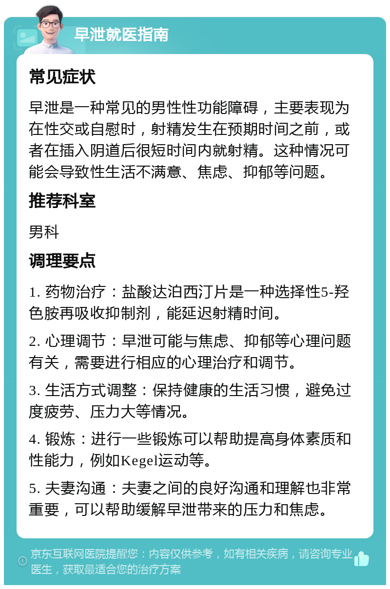 早泄就医指南 常见症状 早泄是一种常见的男性性功能障碍，主要表现为在性交或自慰时，射精发生在预期时间之前，或者在插入阴道后很短时间内就射精。这种情况可能会导致性生活不满意、焦虑、抑郁等问题。 推荐科室 男科 调理要点 1. 药物治疗：盐酸达泊西汀片是一种选择性5-羟色胺再吸收抑制剂，能延迟射精时间。 2. 心理调节：早泄可能与焦虑、抑郁等心理问题有关，需要进行相应的心理治疗和调节。 3. 生活方式调整：保持健康的生活习惯，避免过度疲劳、压力大等情况。 4. 锻炼：进行一些锻炼可以帮助提高身体素质和性能力，例如Kegel运动等。 5. 夫妻沟通：夫妻之间的良好沟通和理解也非常重要，可以帮助缓解早泄带来的压力和焦虑。