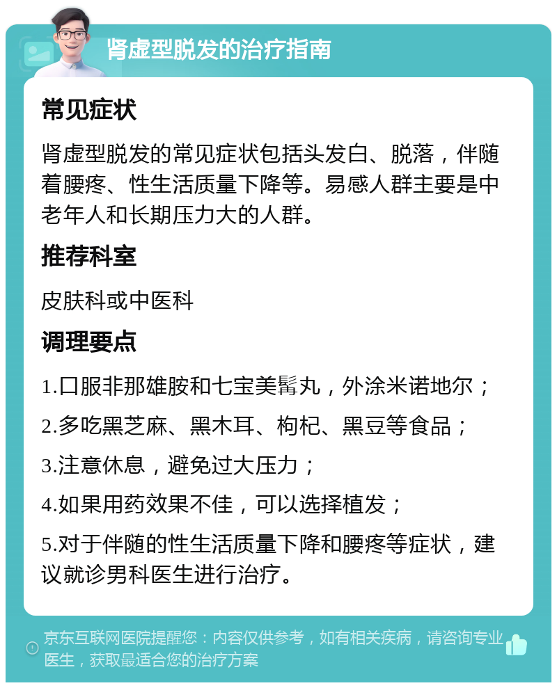 肾虚型脱发的治疗指南 常见症状 肾虚型脱发的常见症状包括头发白、脱落，伴随着腰疼、性生活质量下降等。易感人群主要是中老年人和长期压力大的人群。 推荐科室 皮肤科或中医科 调理要点 1.口服非那雄胺和七宝美髯丸，外涂米诺地尔； 2.多吃黑芝麻、黑木耳、枸杞、黑豆等食品； 3.注意休息，避免过大压力； 4.如果用药效果不佳，可以选择植发； 5.对于伴随的性生活质量下降和腰疼等症状，建议就诊男科医生进行治疗。