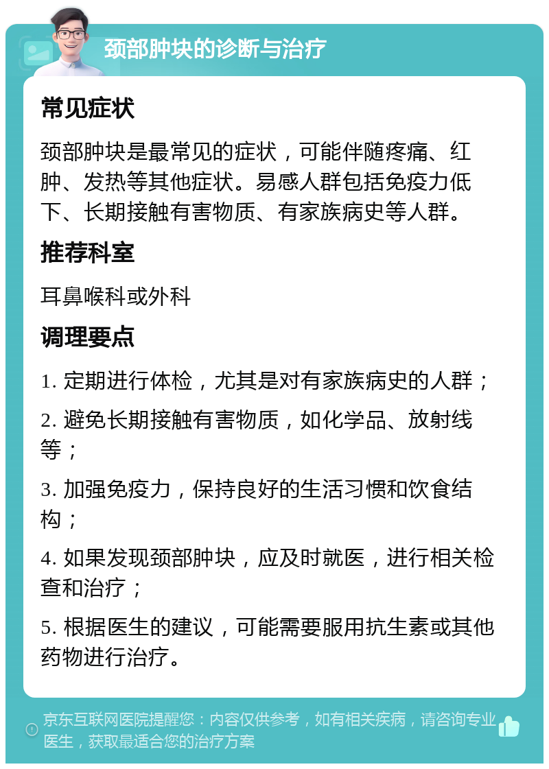 颈部肿块的诊断与治疗 常见症状 颈部肿块是最常见的症状，可能伴随疼痛、红肿、发热等其他症状。易感人群包括免疫力低下、长期接触有害物质、有家族病史等人群。 推荐科室 耳鼻喉科或外科 调理要点 1. 定期进行体检，尤其是对有家族病史的人群； 2. 避免长期接触有害物质，如化学品、放射线等； 3. 加强免疫力，保持良好的生活习惯和饮食结构； 4. 如果发现颈部肿块，应及时就医，进行相关检查和治疗； 5. 根据医生的建议，可能需要服用抗生素或其他药物进行治疗。