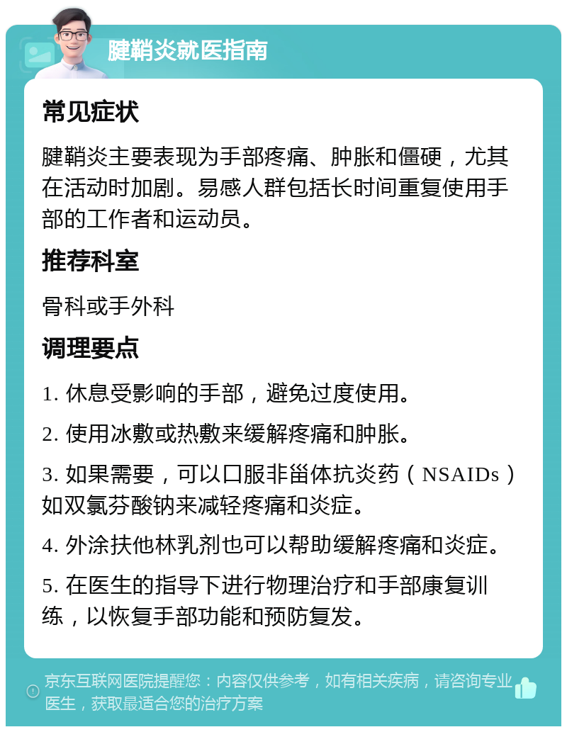 腱鞘炎就医指南 常见症状 腱鞘炎主要表现为手部疼痛、肿胀和僵硬，尤其在活动时加剧。易感人群包括长时间重复使用手部的工作者和运动员。 推荐科室 骨科或手外科 调理要点 1. 休息受影响的手部，避免过度使用。 2. 使用冰敷或热敷来缓解疼痛和肿胀。 3. 如果需要，可以口服非甾体抗炎药（NSAIDs）如双氯芬酸钠来减轻疼痛和炎症。 4. 外涂扶他林乳剂也可以帮助缓解疼痛和炎症。 5. 在医生的指导下进行物理治疗和手部康复训练，以恢复手部功能和预防复发。