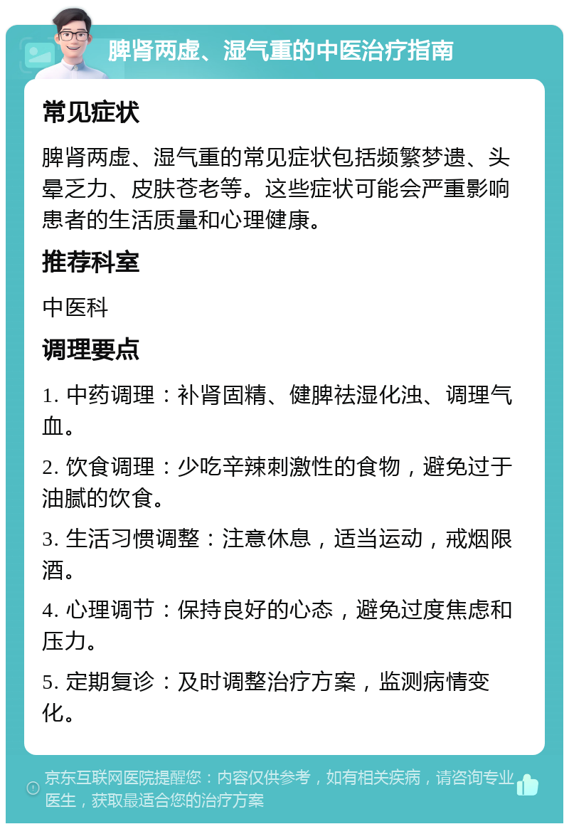 脾肾两虚、湿气重的中医治疗指南 常见症状 脾肾两虚、湿气重的常见症状包括频繁梦遗、头晕乏力、皮肤苍老等。这些症状可能会严重影响患者的生活质量和心理健康。 推荐科室 中医科 调理要点 1. 中药调理：补肾固精、健脾祛湿化浊、调理气血。 2. 饮食调理：少吃辛辣刺激性的食物，避免过于油腻的饮食。 3. 生活习惯调整：注意休息，适当运动，戒烟限酒。 4. 心理调节：保持良好的心态，避免过度焦虑和压力。 5. 定期复诊：及时调整治疗方案，监测病情变化。