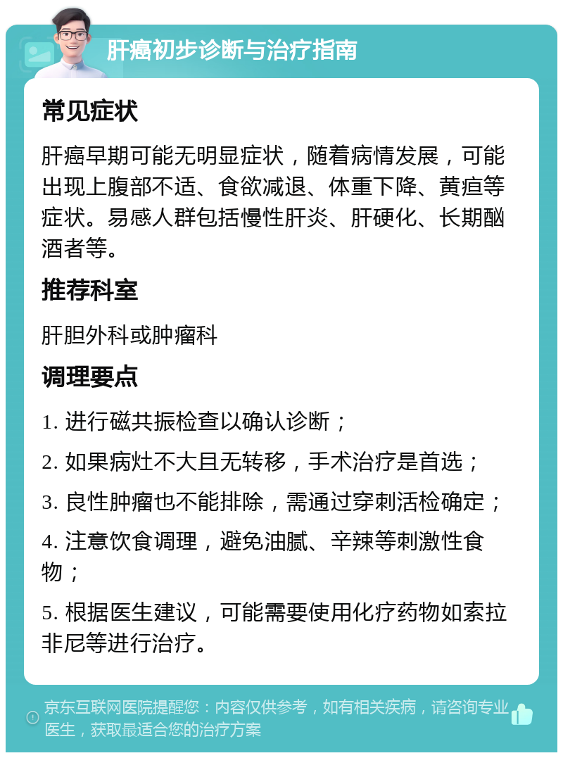 肝癌初步诊断与治疗指南 常见症状 肝癌早期可能无明显症状，随着病情发展，可能出现上腹部不适、食欲减退、体重下降、黄疸等症状。易感人群包括慢性肝炎、肝硬化、长期酗酒者等。 推荐科室 肝胆外科或肿瘤科 调理要点 1. 进行磁共振检查以确认诊断； 2. 如果病灶不大且无转移，手术治疗是首选； 3. 良性肿瘤也不能排除，需通过穿刺活检确定； 4. 注意饮食调理，避免油腻、辛辣等刺激性食物； 5. 根据医生建议，可能需要使用化疗药物如索拉非尼等进行治疗。