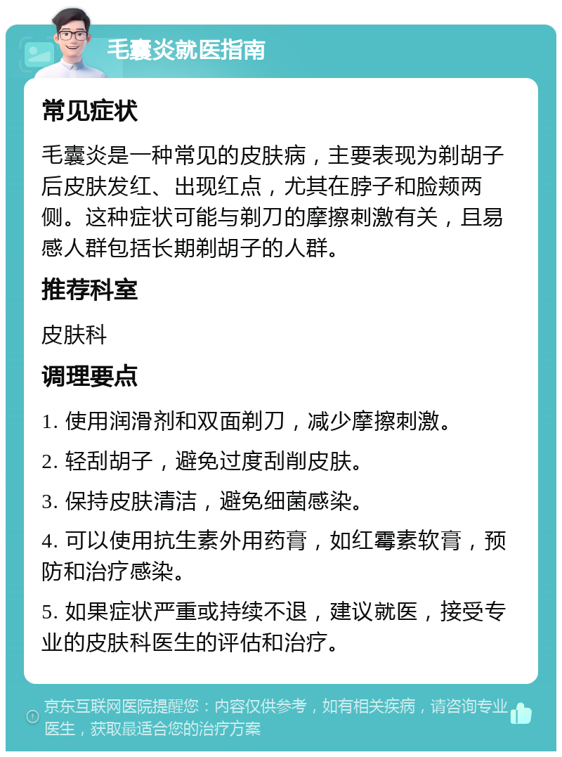 毛囊炎就医指南 常见症状 毛囊炎是一种常见的皮肤病，主要表现为剃胡子后皮肤发红、出现红点，尤其在脖子和脸颊两侧。这种症状可能与剃刀的摩擦刺激有关，且易感人群包括长期剃胡子的人群。 推荐科室 皮肤科 调理要点 1. 使用润滑剂和双面剃刀，减少摩擦刺激。 2. 轻刮胡子，避免过度刮削皮肤。 3. 保持皮肤清洁，避免细菌感染。 4. 可以使用抗生素外用药膏，如红霉素软膏，预防和治疗感染。 5. 如果症状严重或持续不退，建议就医，接受专业的皮肤科医生的评估和治疗。