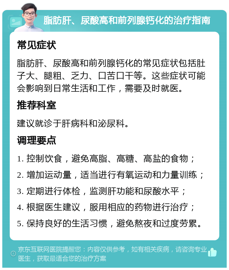 脂肪肝、尿酸高和前列腺钙化的治疗指南 常见症状 脂肪肝、尿酸高和前列腺钙化的常见症状包括肚子大、腿粗、乏力、口苦口干等。这些症状可能会影响到日常生活和工作，需要及时就医。 推荐科室 建议就诊于肝病科和泌尿科。 调理要点 1. 控制饮食，避免高脂、高糖、高盐的食物； 2. 增加运动量，适当进行有氧运动和力量训练； 3. 定期进行体检，监测肝功能和尿酸水平； 4. 根据医生建议，服用相应的药物进行治疗； 5. 保持良好的生活习惯，避免熬夜和过度劳累。