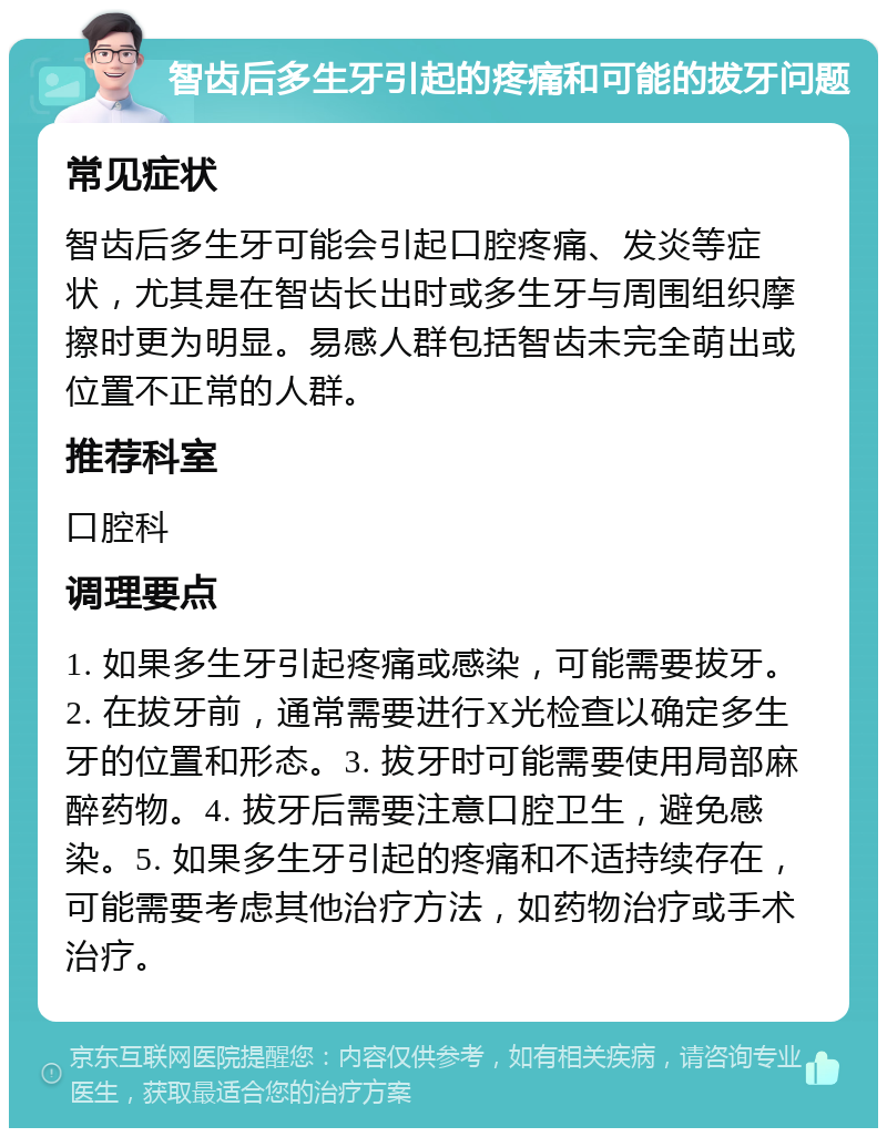 智齿后多生牙引起的疼痛和可能的拔牙问题 常见症状 智齿后多生牙可能会引起口腔疼痛、发炎等症状，尤其是在智齿长出时或多生牙与周围组织摩擦时更为明显。易感人群包括智齿未完全萌出或位置不正常的人群。 推荐科室 口腔科 调理要点 1. 如果多生牙引起疼痛或感染，可能需要拔牙。2. 在拔牙前，通常需要进行X光检查以确定多生牙的位置和形态。3. 拔牙时可能需要使用局部麻醉药物。4. 拔牙后需要注意口腔卫生，避免感染。5. 如果多生牙引起的疼痛和不适持续存在，可能需要考虑其他治疗方法，如药物治疗或手术治疗。