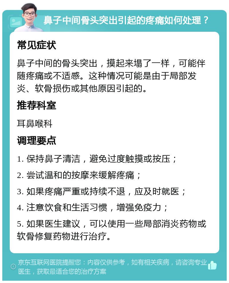 鼻子中间骨头突出引起的疼痛如何处理？ 常见症状 鼻子中间的骨头突出，摸起来塌了一样，可能伴随疼痛或不适感。这种情况可能是由于局部发炎、软骨损伤或其他原因引起的。 推荐科室 耳鼻喉科 调理要点 1. 保持鼻子清洁，避免过度触摸或按压； 2. 尝试温和的按摩来缓解疼痛； 3. 如果疼痛严重或持续不退，应及时就医； 4. 注意饮食和生活习惯，增强免疫力； 5. 如果医生建议，可以使用一些局部消炎药物或软骨修复药物进行治疗。