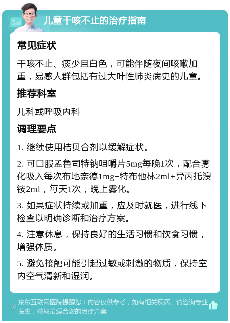 儿童干咳不止的治疗指南 常见症状 干咳不止、痰少且白色，可能伴随夜间咳嗽加重，易感人群包括有过大叶性肺炎病史的儿童。 推荐科室 儿科或呼吸内科 调理要点 1. 继续使用桔贝合剂以缓解症状。 2. 可口服孟鲁司特钠咀嚼片5mg每晚1次，配合雾化吸入每次布地奈德1mg+特布他林2ml+异丙托溴铵2ml，每天1次，晚上雾化。 3. 如果症状持续或加重，应及时就医，进行线下检查以明确诊断和治疗方案。 4. 注意休息，保持良好的生活习惯和饮食习惯，增强体质。 5. 避免接触可能引起过敏或刺激的物质，保持室内空气清新和湿润。