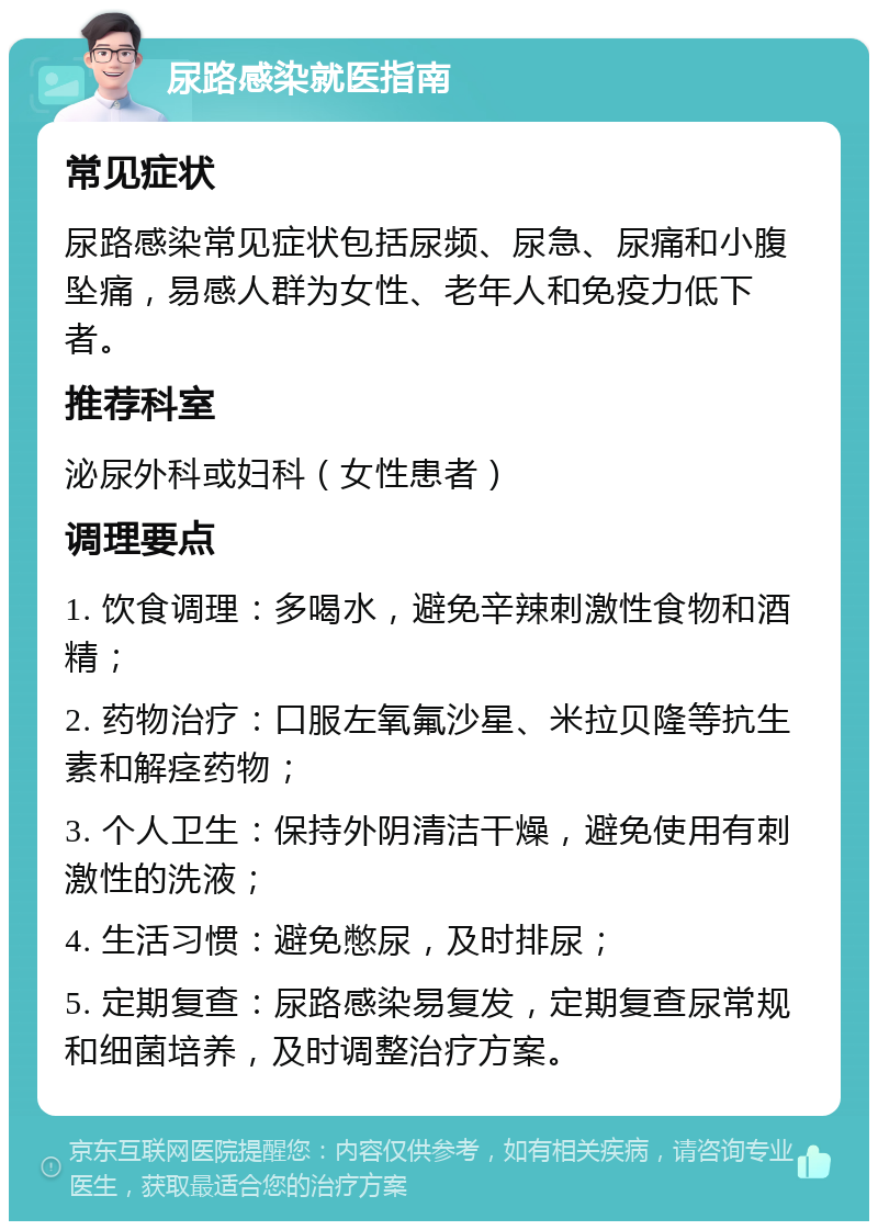 尿路感染就医指南 常见症状 尿路感染常见症状包括尿频、尿急、尿痛和小腹坠痛，易感人群为女性、老年人和免疫力低下者。 推荐科室 泌尿外科或妇科（女性患者） 调理要点 1. 饮食调理：多喝水，避免辛辣刺激性食物和酒精； 2. 药物治疗：口服左氧氟沙星、米拉贝隆等抗生素和解痉药物； 3. 个人卫生：保持外阴清洁干燥，避免使用有刺激性的洗液； 4. 生活习惯：避免憋尿，及时排尿； 5. 定期复查：尿路感染易复发，定期复查尿常规和细菌培养，及时调整治疗方案。