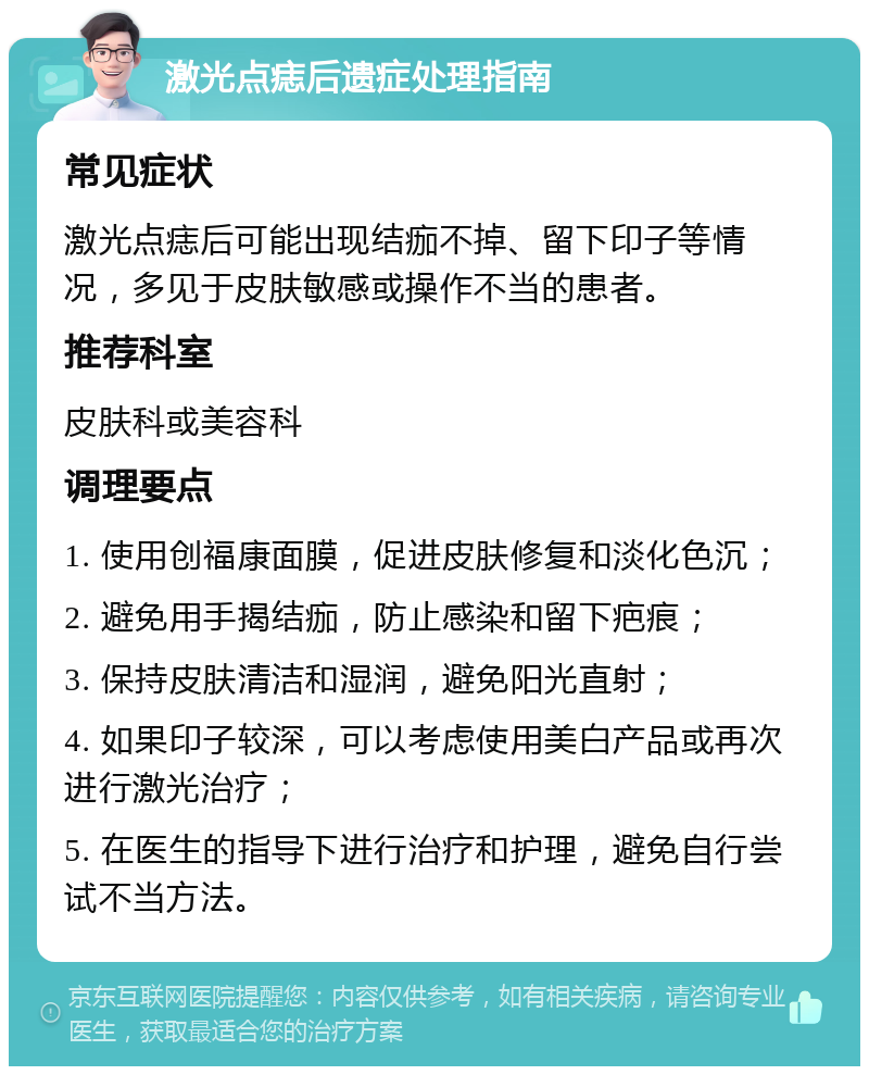 激光点痣后遗症处理指南 常见症状 激光点痣后可能出现结痂不掉、留下印子等情况，多见于皮肤敏感或操作不当的患者。 推荐科室 皮肤科或美容科 调理要点 1. 使用创福康面膜，促进皮肤修复和淡化色沉； 2. 避免用手揭结痂，防止感染和留下疤痕； 3. 保持皮肤清洁和湿润，避免阳光直射； 4. 如果印子较深，可以考虑使用美白产品或再次进行激光治疗； 5. 在医生的指导下进行治疗和护理，避免自行尝试不当方法。