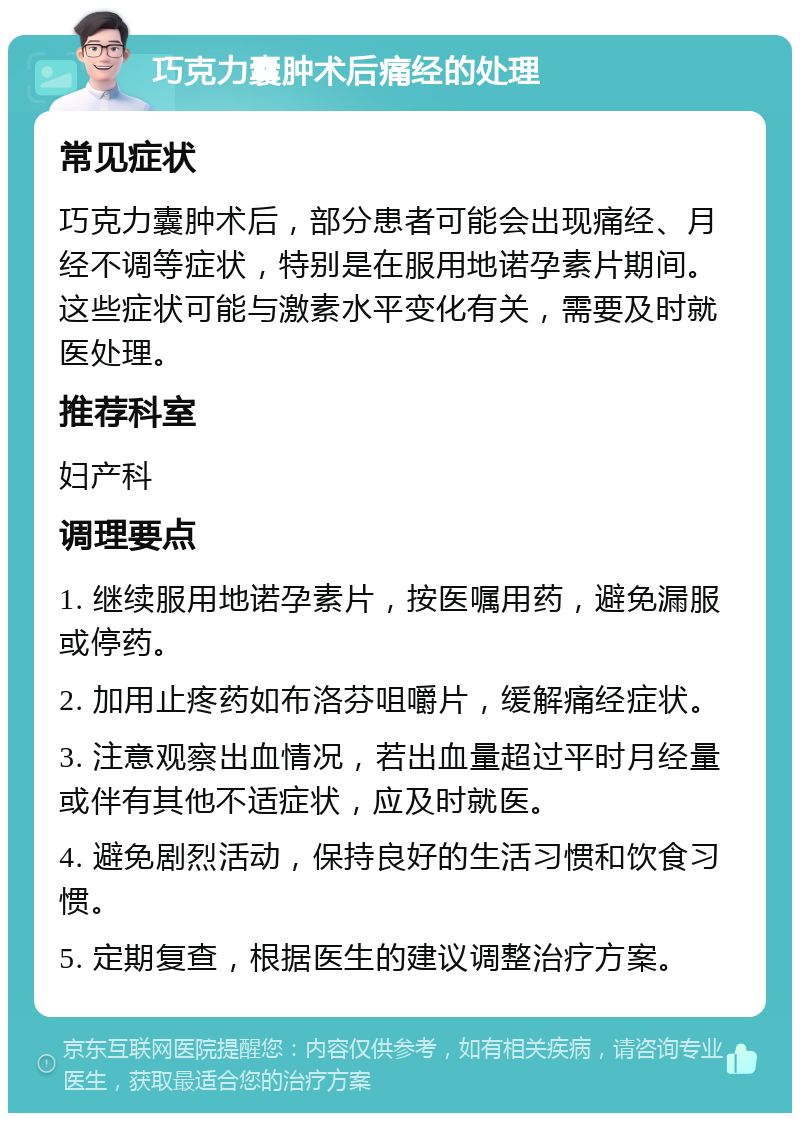 巧克力囊肿术后痛经的处理 常见症状 巧克力囊肿术后，部分患者可能会出现痛经、月经不调等症状，特别是在服用地诺孕素片期间。这些症状可能与激素水平变化有关，需要及时就医处理。 推荐科室 妇产科 调理要点 1. 继续服用地诺孕素片，按医嘱用药，避免漏服或停药。 2. 加用止疼药如布洛芬咀嚼片，缓解痛经症状。 3. 注意观察出血情况，若出血量超过平时月经量或伴有其他不适症状，应及时就医。 4. 避免剧烈活动，保持良好的生活习惯和饮食习惯。 5. 定期复查，根据医生的建议调整治疗方案。