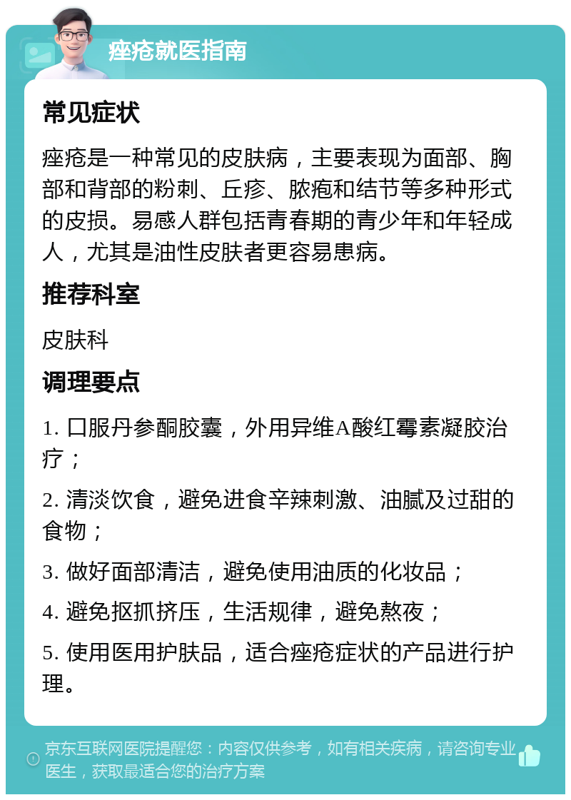 痤疮就医指南 常见症状 痤疮是一种常见的皮肤病，主要表现为面部、胸部和背部的粉刺、丘疹、脓疱和结节等多种形式的皮损。易感人群包括青春期的青少年和年轻成人，尤其是油性皮肤者更容易患病。 推荐科室 皮肤科 调理要点 1. 口服丹参酮胶囊，外用异维A酸红霉素凝胶治疗； 2. 清淡饮食，避免进食辛辣刺激、油腻及过甜的食物； 3. 做好面部清洁，避免使用油质的化妆品； 4. 避免抠抓挤压，生活规律，避免熬夜； 5. 使用医用护肤品，适合痤疮症状的产品进行护理。