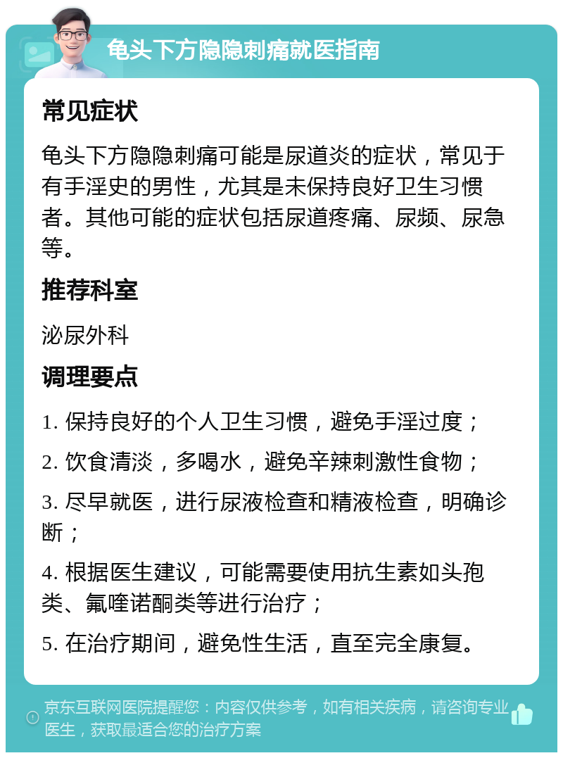 龟头下方隐隐刺痛就医指南 常见症状 龟头下方隐隐刺痛可能是尿道炎的症状，常见于有手淫史的男性，尤其是未保持良好卫生习惯者。其他可能的症状包括尿道疼痛、尿频、尿急等。 推荐科室 泌尿外科 调理要点 1. 保持良好的个人卫生习惯，避免手淫过度； 2. 饮食清淡，多喝水，避免辛辣刺激性食物； 3. 尽早就医，进行尿液检查和精液检查，明确诊断； 4. 根据医生建议，可能需要使用抗生素如头孢类、氟喹诺酮类等进行治疗； 5. 在治疗期间，避免性生活，直至完全康复。