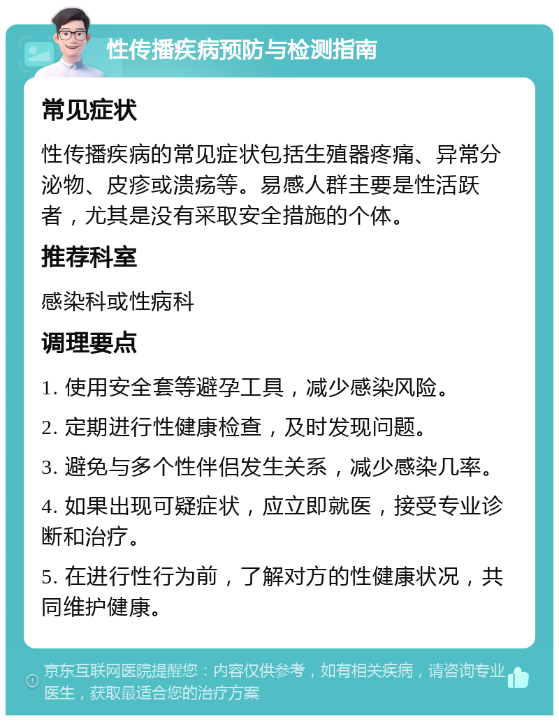 性传播疾病预防与检测指南 常见症状 性传播疾病的常见症状包括生殖器疼痛、异常分泌物、皮疹或溃疡等。易感人群主要是性活跃者，尤其是没有采取安全措施的个体。 推荐科室 感染科或性病科 调理要点 1. 使用安全套等避孕工具，减少感染风险。 2. 定期进行性健康检查，及时发现问题。 3. 避免与多个性伴侣发生关系，减少感染几率。 4. 如果出现可疑症状，应立即就医，接受专业诊断和治疗。 5. 在进行性行为前，了解对方的性健康状况，共同维护健康。