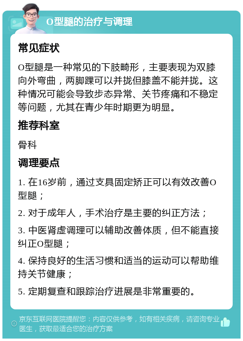 O型腿的治疗与调理 常见症状 O型腿是一种常见的下肢畸形，主要表现为双膝向外弯曲，两脚踝可以并拢但膝盖不能并拢。这种情况可能会导致步态异常、关节疼痛和不稳定等问题，尤其在青少年时期更为明显。 推荐科室 骨科 调理要点 1. 在16岁前，通过支具固定矫正可以有效改善O型腿； 2. 对于成年人，手术治疗是主要的纠正方法； 3. 中医肾虚调理可以辅助改善体质，但不能直接纠正O型腿； 4. 保持良好的生活习惯和适当的运动可以帮助维持关节健康； 5. 定期复查和跟踪治疗进展是非常重要的。