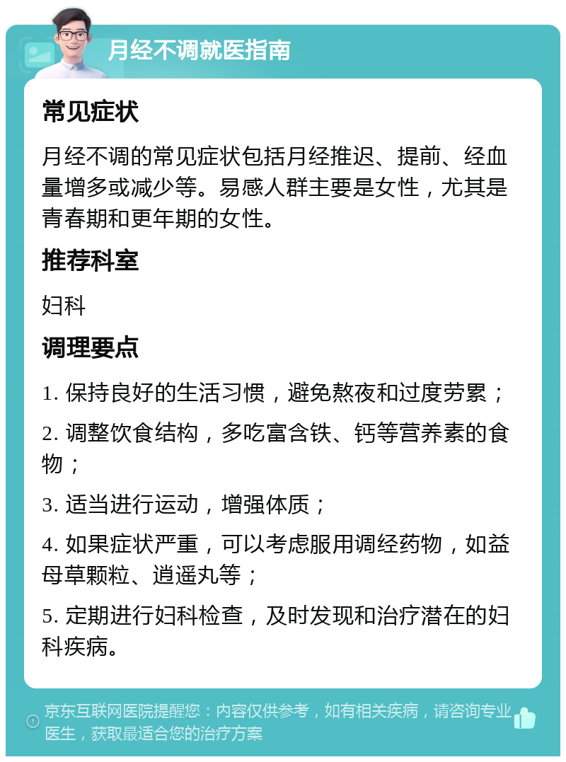 月经不调就医指南 常见症状 月经不调的常见症状包括月经推迟、提前、经血量增多或减少等。易感人群主要是女性，尤其是青春期和更年期的女性。 推荐科室 妇科 调理要点 1. 保持良好的生活习惯，避免熬夜和过度劳累； 2. 调整饮食结构，多吃富含铁、钙等营养素的食物； 3. 适当进行运动，增强体质； 4. 如果症状严重，可以考虑服用调经药物，如益母草颗粒、逍遥丸等； 5. 定期进行妇科检查，及时发现和治疗潜在的妇科疾病。