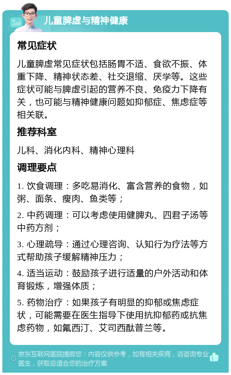 儿童脾虚与精神健康 常见症状 儿童脾虚常见症状包括肠胃不适、食欲不振、体重下降、精神状态差、社交退缩、厌学等。这些症状可能与脾虚引起的营养不良、免疫力下降有关，也可能与精神健康问题如抑郁症、焦虑症等相关联。 推荐科室 儿科、消化内科、精神心理科 调理要点 1. 饮食调理：多吃易消化、富含营养的食物，如粥、面条、瘦肉、鱼类等； 2. 中药调理：可以考虑使用健脾丸、四君子汤等中药方剂； 3. 心理疏导：通过心理咨询、认知行为疗法等方式帮助孩子缓解精神压力； 4. 适当运动：鼓励孩子进行适量的户外活动和体育锻炼，增强体质； 5. 药物治疗：如果孩子有明显的抑郁或焦虑症状，可能需要在医生指导下使用抗抑郁药或抗焦虑药物，如氟西汀、艾司西酞普兰等。