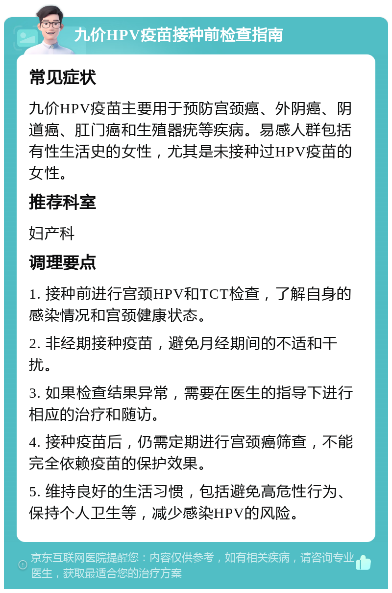 九价HPV疫苗接种前检查指南 常见症状 九价HPV疫苗主要用于预防宫颈癌、外阴癌、阴道癌、肛门癌和生殖器疣等疾病。易感人群包括有性生活史的女性，尤其是未接种过HPV疫苗的女性。 推荐科室 妇产科 调理要点 1. 接种前进行宫颈HPV和TCT检查，了解自身的感染情况和宫颈健康状态。 2. 非经期接种疫苗，避免月经期间的不适和干扰。 3. 如果检查结果异常，需要在医生的指导下进行相应的治疗和随访。 4. 接种疫苗后，仍需定期进行宫颈癌筛查，不能完全依赖疫苗的保护效果。 5. 维持良好的生活习惯，包括避免高危性行为、保持个人卫生等，减少感染HPV的风险。