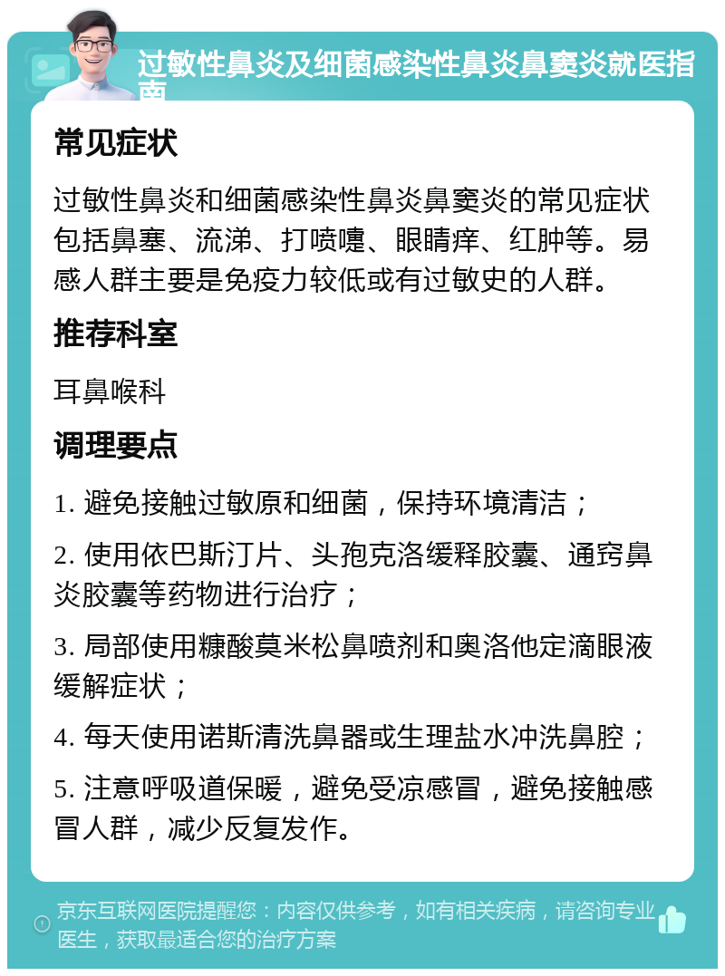 过敏性鼻炎及细菌感染性鼻炎鼻窦炎就医指南 常见症状 过敏性鼻炎和细菌感染性鼻炎鼻窦炎的常见症状包括鼻塞、流涕、打喷嚏、眼睛痒、红肿等。易感人群主要是免疫力较低或有过敏史的人群。 推荐科室 耳鼻喉科 调理要点 1. 避免接触过敏原和细菌，保持环境清洁； 2. 使用依巴斯汀片、头孢克洛缓释胶囊、通窍鼻炎胶囊等药物进行治疗； 3. 局部使用糠酸莫米松鼻喷剂和奥洛他定滴眼液缓解症状； 4. 每天使用诺斯清洗鼻器或生理盐水冲洗鼻腔； 5. 注意呼吸道保暖，避免受凉感冒，避免接触感冒人群，减少反复发作。