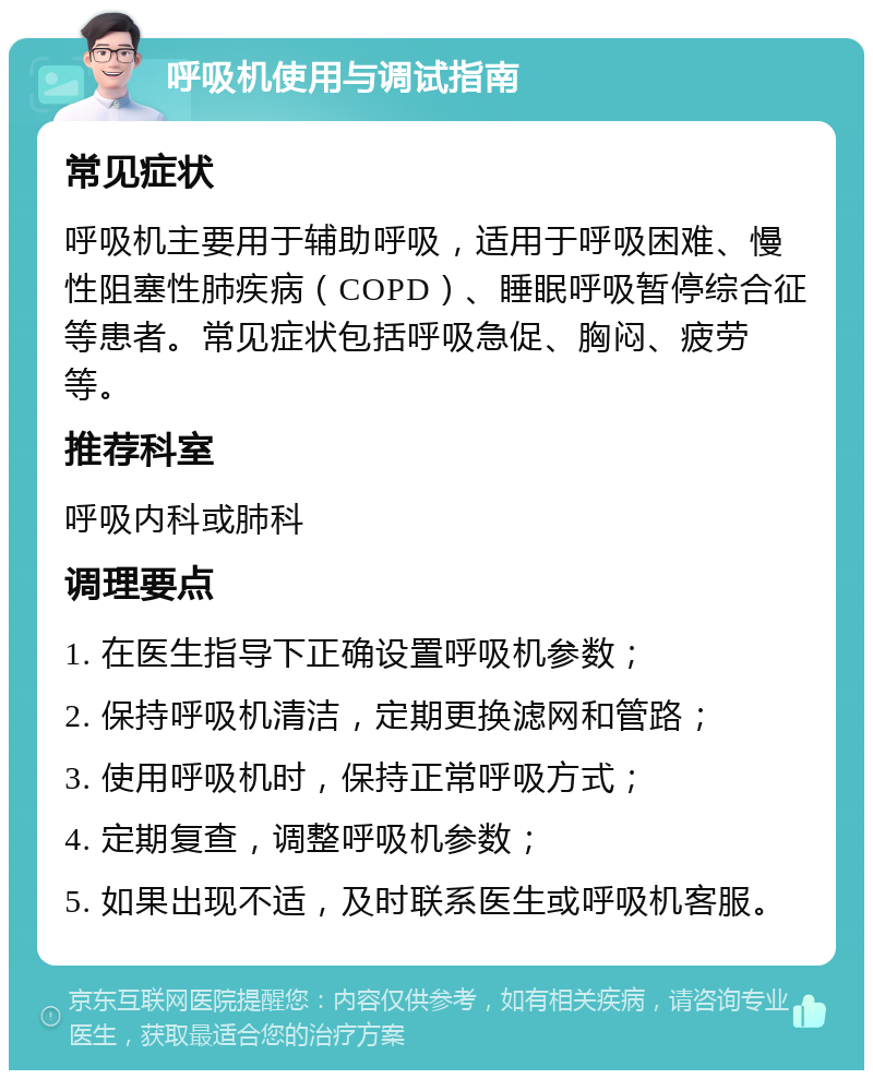 呼吸机使用与调试指南 常见症状 呼吸机主要用于辅助呼吸，适用于呼吸困难、慢性阻塞性肺疾病（COPD）、睡眠呼吸暂停综合征等患者。常见症状包括呼吸急促、胸闷、疲劳等。 推荐科室 呼吸内科或肺科 调理要点 1. 在医生指导下正确设置呼吸机参数； 2. 保持呼吸机清洁，定期更换滤网和管路； 3. 使用呼吸机时，保持正常呼吸方式； 4. 定期复查，调整呼吸机参数； 5. 如果出现不适，及时联系医生或呼吸机客服。