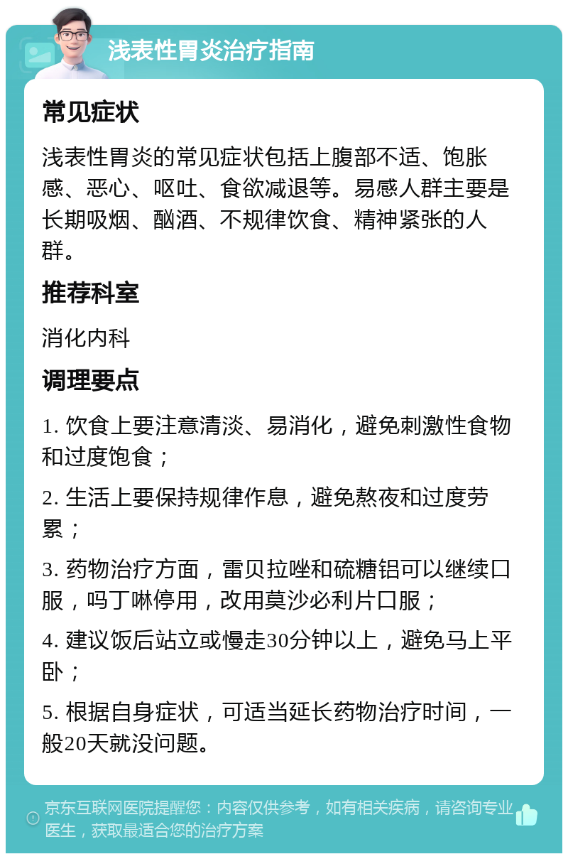 浅表性胃炎治疗指南 常见症状 浅表性胃炎的常见症状包括上腹部不适、饱胀感、恶心、呕吐、食欲减退等。易感人群主要是长期吸烟、酗酒、不规律饮食、精神紧张的人群。 推荐科室 消化内科 调理要点 1. 饮食上要注意清淡、易消化，避免刺激性食物和过度饱食； 2. 生活上要保持规律作息，避免熬夜和过度劳累； 3. 药物治疗方面，雷贝拉唑和硫糖铝可以继续口服，吗丁啉停用，改用莫沙必利片口服； 4. 建议饭后站立或慢走30分钟以上，避免马上平卧； 5. 根据自身症状，可适当延长药物治疗时间，一般20天就没问题。