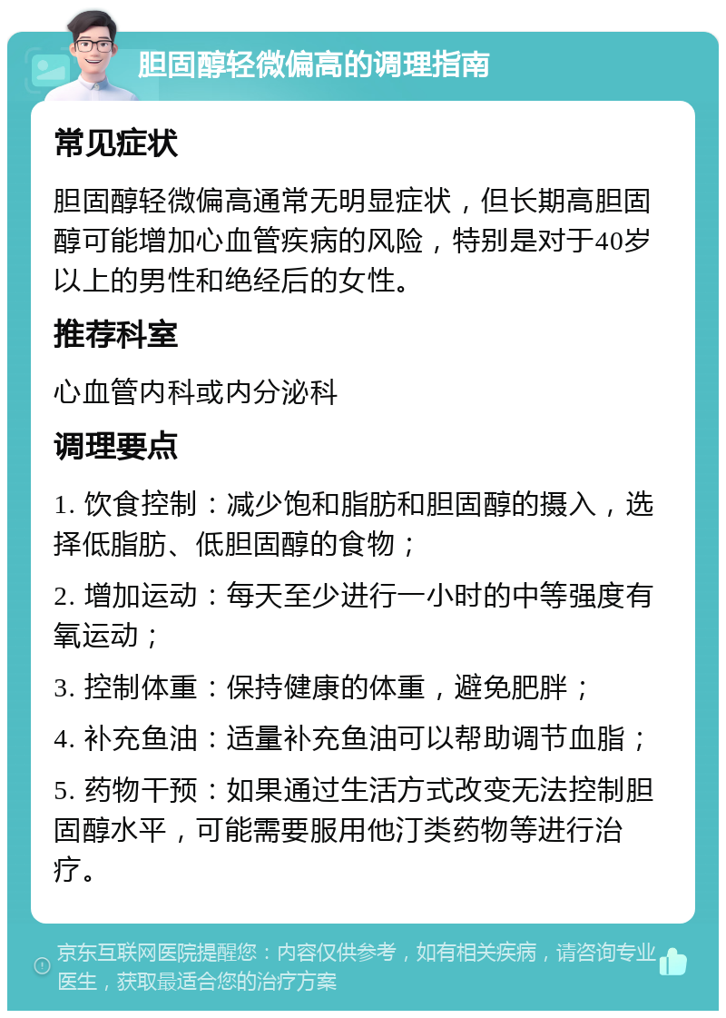 胆固醇轻微偏高的调理指南 常见症状 胆固醇轻微偏高通常无明显症状，但长期高胆固醇可能增加心血管疾病的风险，特别是对于40岁以上的男性和绝经后的女性。 推荐科室 心血管内科或内分泌科 调理要点 1. 饮食控制：减少饱和脂肪和胆固醇的摄入，选择低脂肪、低胆固醇的食物； 2. 增加运动：每天至少进行一小时的中等强度有氧运动； 3. 控制体重：保持健康的体重，避免肥胖； 4. 补充鱼油：适量补充鱼油可以帮助调节血脂； 5. 药物干预：如果通过生活方式改变无法控制胆固醇水平，可能需要服用他汀类药物等进行治疗。