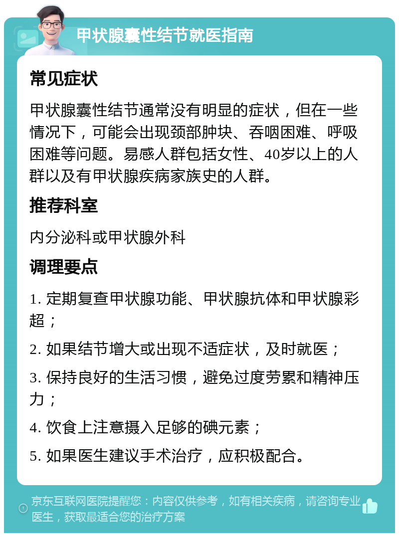 甲状腺囊性结节就医指南 常见症状 甲状腺囊性结节通常没有明显的症状，但在一些情况下，可能会出现颈部肿块、吞咽困难、呼吸困难等问题。易感人群包括女性、40岁以上的人群以及有甲状腺疾病家族史的人群。 推荐科室 内分泌科或甲状腺外科 调理要点 1. 定期复查甲状腺功能、甲状腺抗体和甲状腺彩超； 2. 如果结节增大或出现不适症状，及时就医； 3. 保持良好的生活习惯，避免过度劳累和精神压力； 4. 饮食上注意摄入足够的碘元素； 5. 如果医生建议手术治疗，应积极配合。