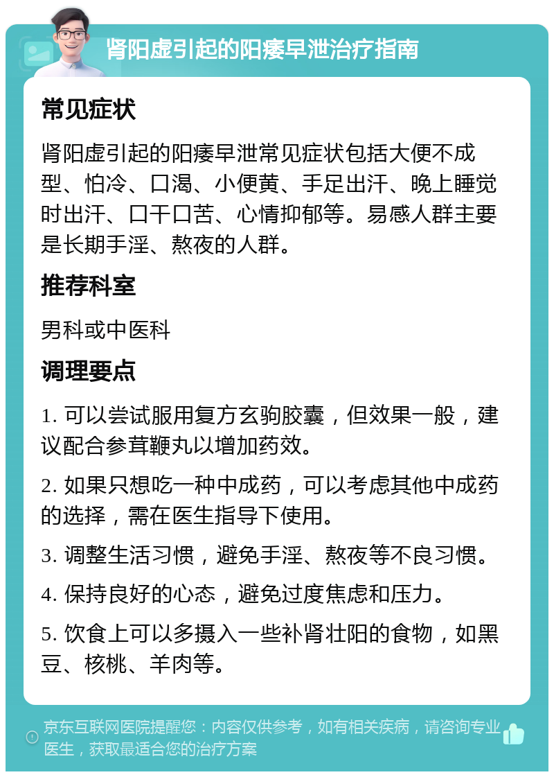 肾阳虚引起的阳痿早泄治疗指南 常见症状 肾阳虚引起的阳痿早泄常见症状包括大便不成型、怕冷、口渴、小便黄、手足出汗、晚上睡觉时出汗、口干口苦、心情抑郁等。易感人群主要是长期手淫、熬夜的人群。 推荐科室 男科或中医科 调理要点 1. 可以尝试服用复方玄驹胶囊，但效果一般，建议配合参茸鞭丸以增加药效。 2. 如果只想吃一种中成药，可以考虑其他中成药的选择，需在医生指导下使用。 3. 调整生活习惯，避免手淫、熬夜等不良习惯。 4. 保持良好的心态，避免过度焦虑和压力。 5. 饮食上可以多摄入一些补肾壮阳的食物，如黑豆、核桃、羊肉等。