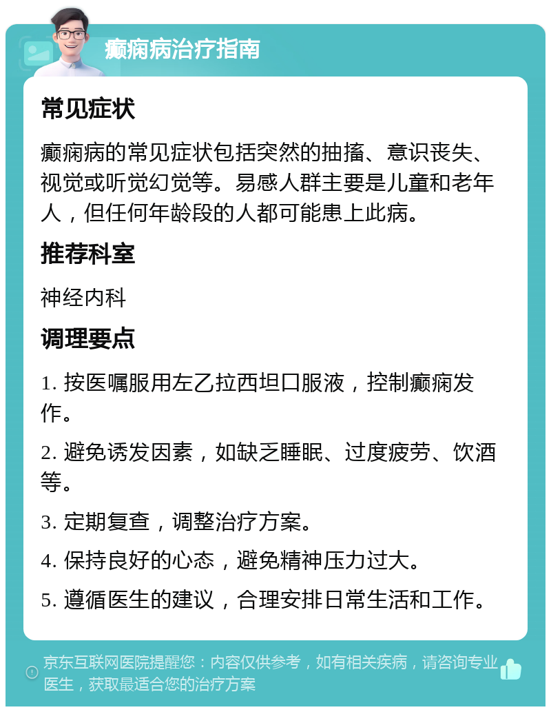 癫痫病治疗指南 常见症状 癫痫病的常见症状包括突然的抽搐、意识丧失、视觉或听觉幻觉等。易感人群主要是儿童和老年人，但任何年龄段的人都可能患上此病。 推荐科室 神经内科 调理要点 1. 按医嘱服用左乙拉西坦口服液，控制癫痫发作。 2. 避免诱发因素，如缺乏睡眠、过度疲劳、饮酒等。 3. 定期复查，调整治疗方案。 4. 保持良好的心态，避免精神压力过大。 5. 遵循医生的建议，合理安排日常生活和工作。