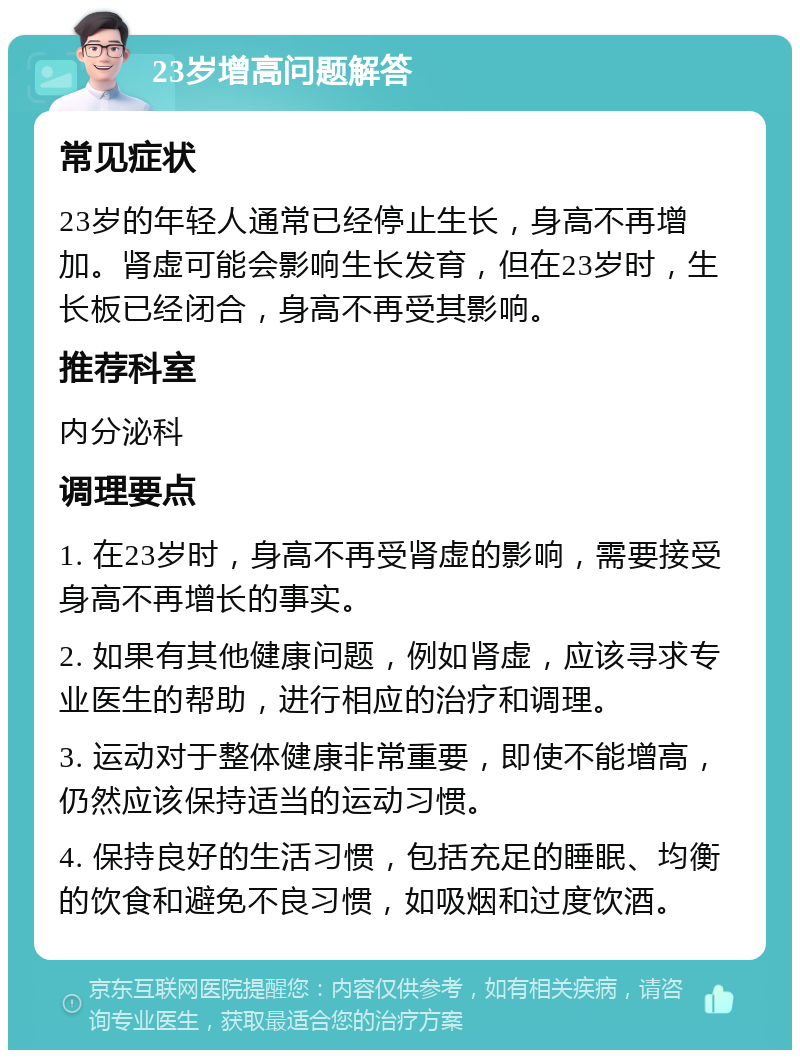 23岁增高问题解答 常见症状 23岁的年轻人通常已经停止生长，身高不再增加。肾虚可能会影响生长发育，但在23岁时，生长板已经闭合，身高不再受其影响。 推荐科室 内分泌科 调理要点 1. 在23岁时，身高不再受肾虚的影响，需要接受身高不再增长的事实。 2. 如果有其他健康问题，例如肾虚，应该寻求专业医生的帮助，进行相应的治疗和调理。 3. 运动对于整体健康非常重要，即使不能增高，仍然应该保持适当的运动习惯。 4. 保持良好的生活习惯，包括充足的睡眠、均衡的饮食和避免不良习惯，如吸烟和过度饮酒。