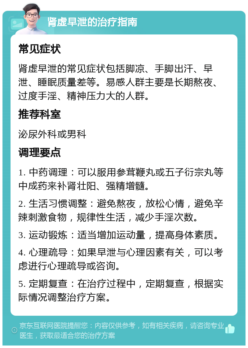 肾虚早泄的治疗指南 常见症状 肾虚早泄的常见症状包括脚凉、手脚出汗、早泄、睡眠质量差等。易感人群主要是长期熬夜、过度手淫、精神压力大的人群。 推荐科室 泌尿外科或男科 调理要点 1. 中药调理：可以服用参茸鞭丸或五子衍宗丸等中成药来补肾壮阳、强精增髓。 2. 生活习惯调整：避免熬夜，放松心情，避免辛辣刺激食物，规律性生活，减少手淫次数。 3. 运动锻炼：适当增加运动量，提高身体素质。 4. 心理疏导：如果早泄与心理因素有关，可以考虑进行心理疏导或咨询。 5. 定期复查：在治疗过程中，定期复查，根据实际情况调整治疗方案。