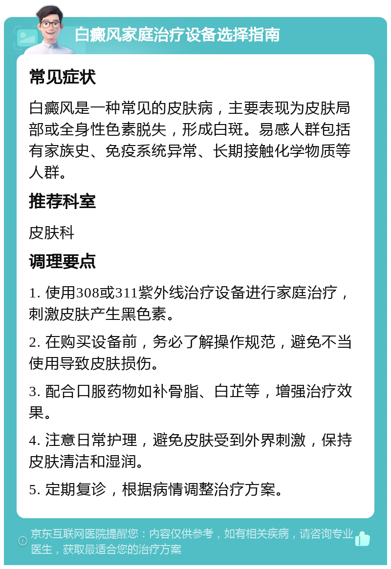 白癜风家庭治疗设备选择指南 常见症状 白癜风是一种常见的皮肤病，主要表现为皮肤局部或全身性色素脱失，形成白斑。易感人群包括有家族史、免疫系统异常、长期接触化学物质等人群。 推荐科室 皮肤科 调理要点 1. 使用308或311紫外线治疗设备进行家庭治疗，刺激皮肤产生黑色素。 2. 在购买设备前，务必了解操作规范，避免不当使用导致皮肤损伤。 3. 配合口服药物如补骨脂、白芷等，增强治疗效果。 4. 注意日常护理，避免皮肤受到外界刺激，保持皮肤清洁和湿润。 5. 定期复诊，根据病情调整治疗方案。