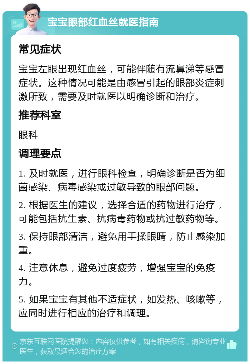 宝宝眼部红血丝就医指南 常见症状 宝宝左眼出现红血丝，可能伴随有流鼻涕等感冒症状。这种情况可能是由感冒引起的眼部炎症刺激所致，需要及时就医以明确诊断和治疗。 推荐科室 眼科 调理要点 1. 及时就医，进行眼科检查，明确诊断是否为细菌感染、病毒感染或过敏导致的眼部问题。 2. 根据医生的建议，选择合适的药物进行治疗，可能包括抗生素、抗病毒药物或抗过敏药物等。 3. 保持眼部清洁，避免用手揉眼睛，防止感染加重。 4. 注意休息，避免过度疲劳，增强宝宝的免疫力。 5. 如果宝宝有其他不适症状，如发热、咳嗽等，应同时进行相应的治疗和调理。