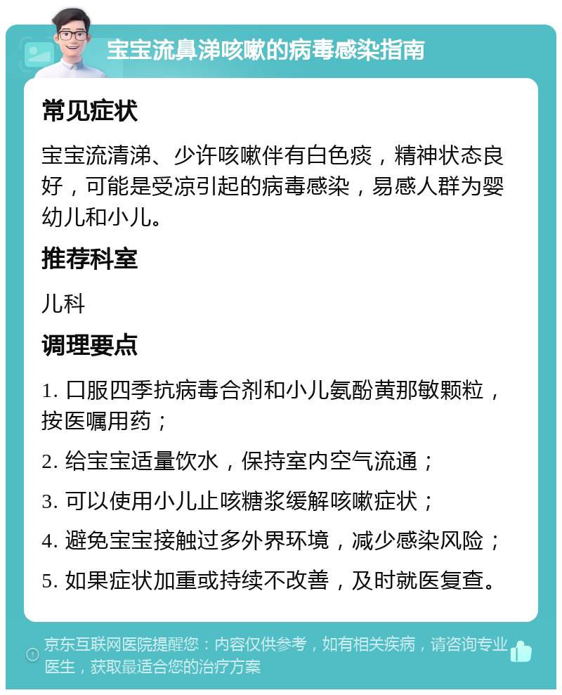 宝宝流鼻涕咳嗽的病毒感染指南 常见症状 宝宝流清涕、少许咳嗽伴有白色痰，精神状态良好，可能是受凉引起的病毒感染，易感人群为婴幼儿和小儿。 推荐科室 儿科 调理要点 1. 口服四季抗病毒合剂和小儿氨酚黄那敏颗粒，按医嘱用药； 2. 给宝宝适量饮水，保持室内空气流通； 3. 可以使用小儿止咳糖浆缓解咳嗽症状； 4. 避免宝宝接触过多外界环境，减少感染风险； 5. 如果症状加重或持续不改善，及时就医复查。